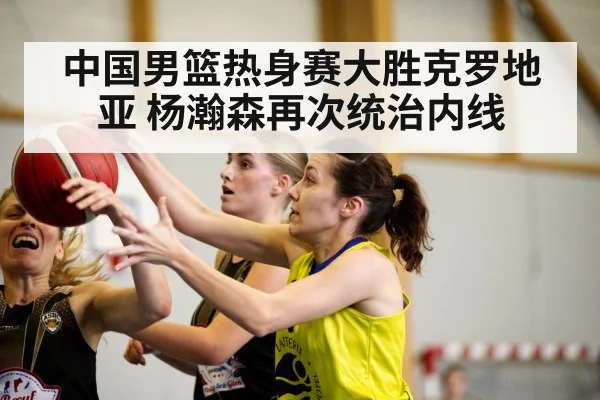 中国男篮热身赛大胜克罗地亚 杨瀚森再次统治内线
