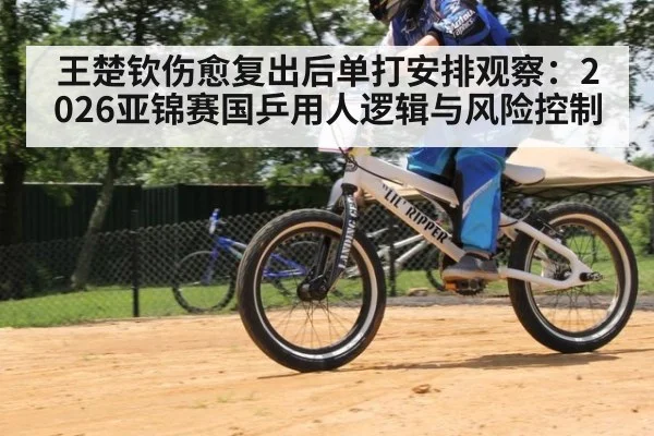 王楚钦伤愈复出后单打安排观察：2026亚锦赛国乒用人逻辑与风险控制